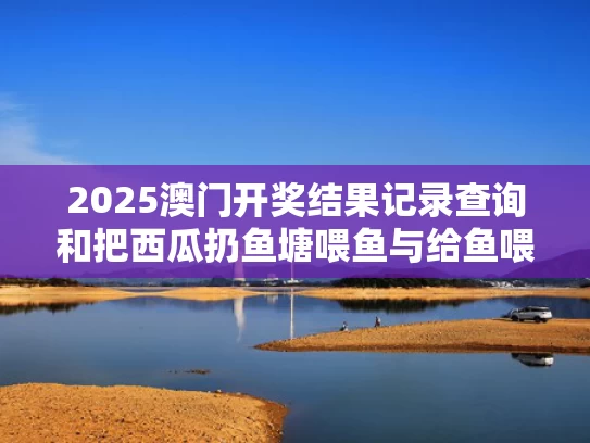 2025澳门开奖结果记录查询和把西瓜扔鱼塘喂鱼与给鱼喂西瓜没事吧