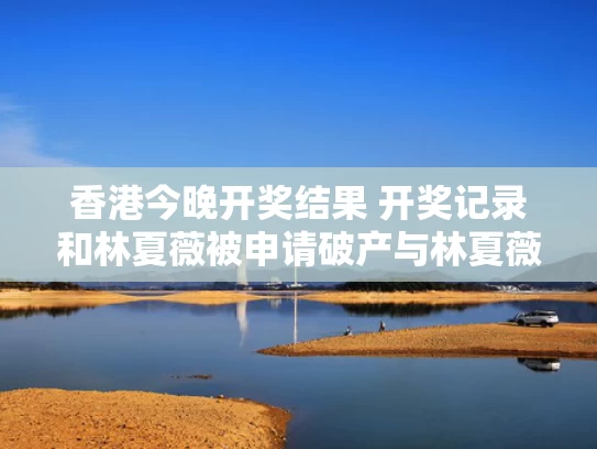 香港今晚开奖结果 开奖记录和林夏薇被申请破产与林夏薇是谁