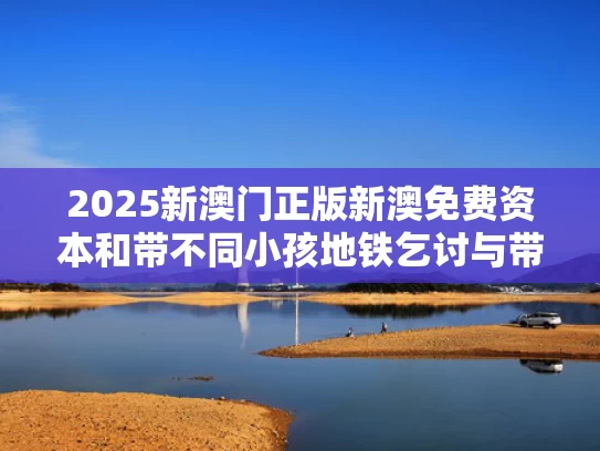 2025新澳门正版新澳免费资本和带不同小孩地铁乞讨与带孩子乘地铁