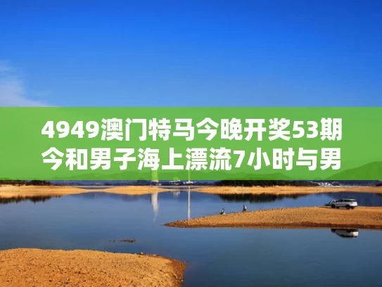 4949澳门特马今晚开奖53期今和男子海上漂流7小时与男子海上漂流7小时的电影