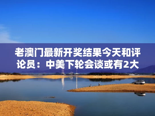 老澳门最新开奖结果今天和评论员：中美下轮会谈或有2大议题与中美会谈第二轮完整版