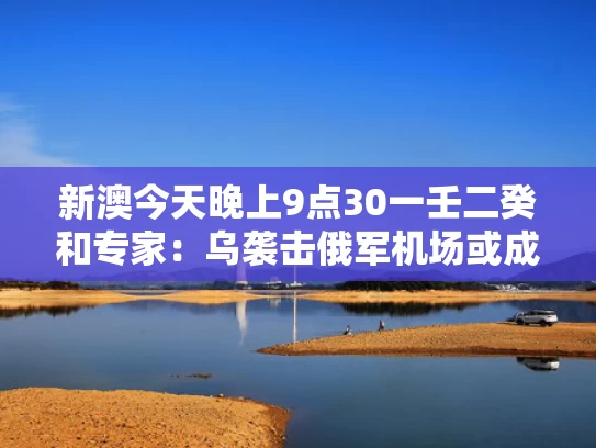 新澳今天晚上9点30一壬二癸和专家：乌袭击俄军机场或成一招臭棋与乌俄战争最新消息