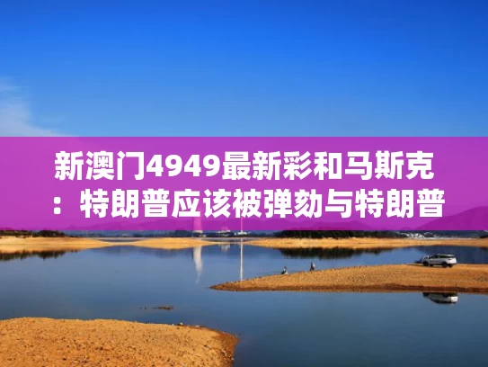 新澳门4949最新彩和马斯克：特朗普应该被弹劾与特朗普与马斯克