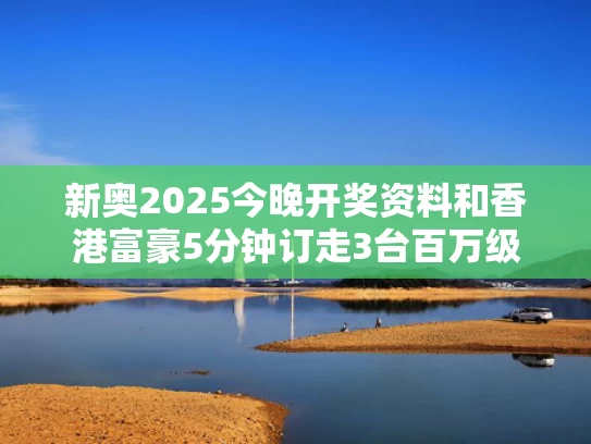 新奥2025今晚开奖资料和香港富豪5分钟订走3台百万级豪车与香港富豪现金