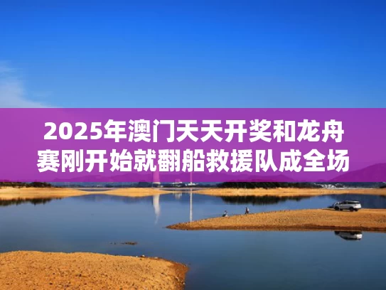 2025年澳门天天开奖和龙舟赛刚开始就翻船救援队成全场最快与龙舟侧翻