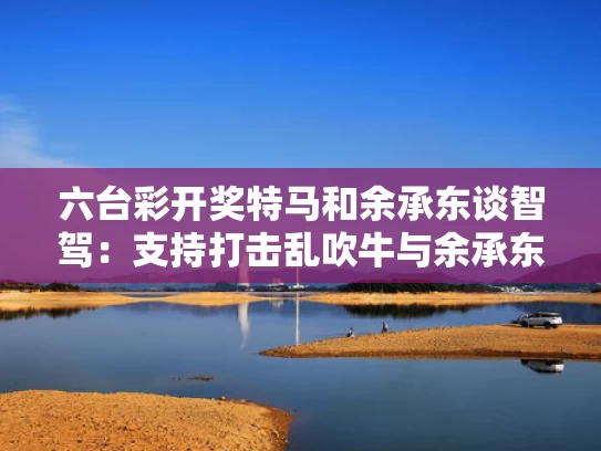 六台彩开奖特马和余承东谈智驾：支持打击乱吹牛与余承东正式宣布