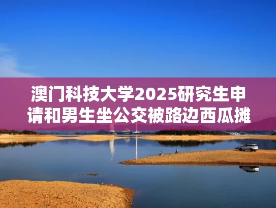 澳门科技大学2025研究生申请和男生坐公交被路边西瓜摊老板投喂与公交车上男人连踩三脚熊孩子头导致孩子就医