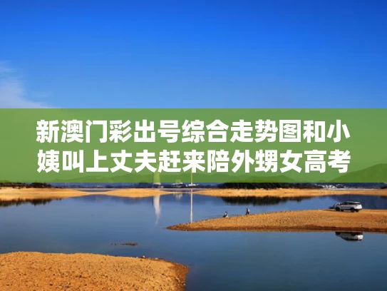 新澳门彩出号综合走势图和小姨叫上丈夫赶来陪外甥女高考与小姨叫外甥女的老公