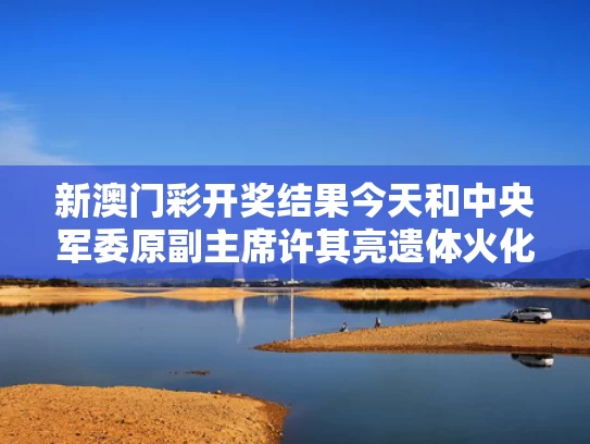 新澳门彩开奖结果今天和中央军委原副主席许其亮遗体火化与