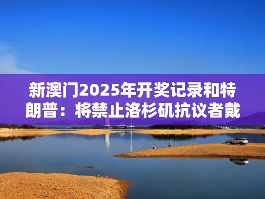 新澳门2025年开奖记录和特朗普：将禁止洛杉矶抗议者戴面罩与特朗普建议不戴口罩