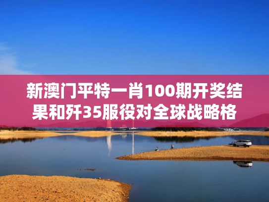 新澳门平特一肖100期开奖结果和歼35服役对全球战略格局冲击有多大与歼35战斗机性能