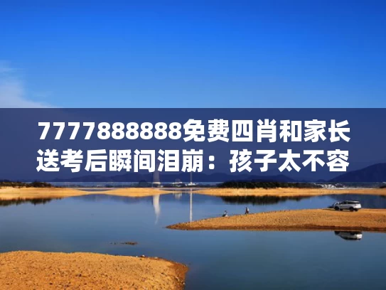 7777888888免费四肖和家长送考后瞬间泪崩：孩子太不容易与家长送考感言