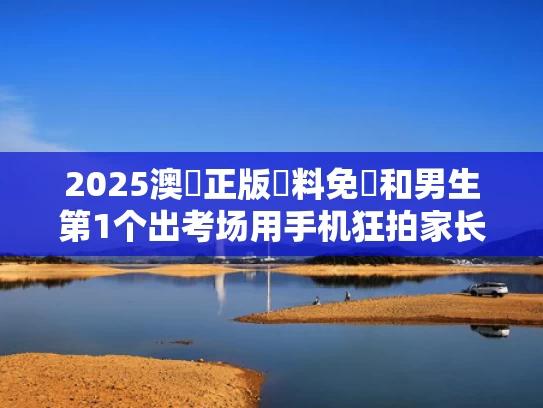 2025澳門正版資料免費和男生第1个出考场用手机狂拍家长与考试拿手机拍照