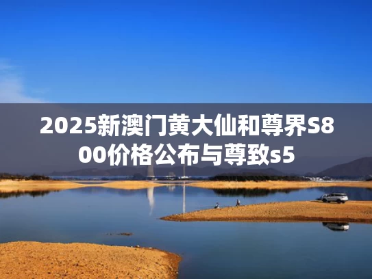 2025新澳门黄大仙和尊界S800价格公布与尊致s5
