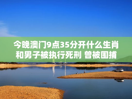 今晚澳门9点35分开什么生肖和男子被执行死刑 曾被围捕4天4夜与男子被判死刑法庭咆哮