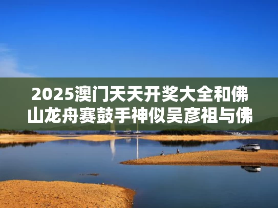 2025澳门天天开奖大全和佛山龙舟赛鼓手神似吴彦祖与佛山龙舟队