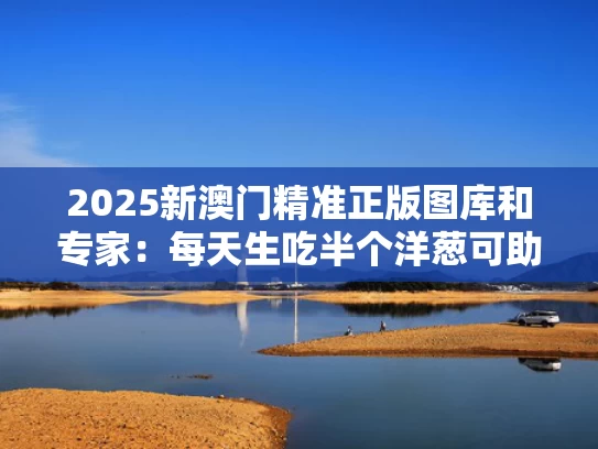 2025新澳门精准正版图库和专家：每天生吃半个洋葱可助降血脂与每天半个生洋葱降血脂多久见效