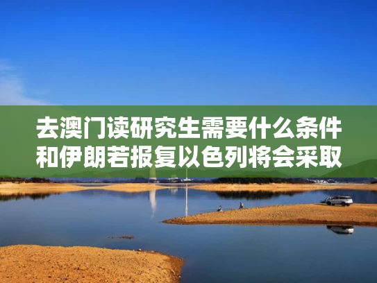 去澳门读研究生需要什么条件和伊朗若报复以色列将会采取哪些措施与伊朗反击以色列