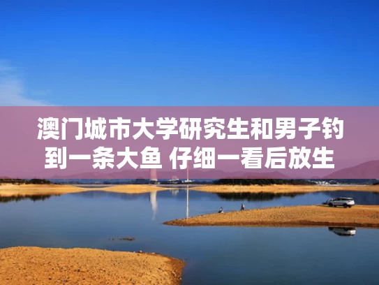 澳门城市大学研究生和男子钓到一条大鱼 仔细一看后放生与钓到了一条大鱼该吃还是放生