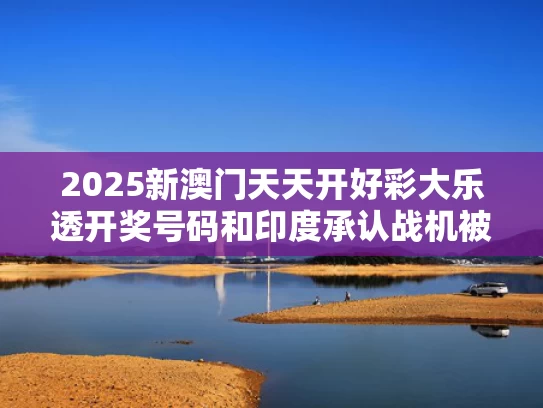 2025新澳门天天开好彩大乐透开奖号码和印度承认战机被击落背后原因何在与印度被击落飞机什么型号
