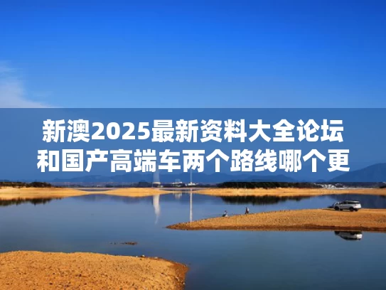 新澳2025最新资料大全论坛和国产高端车两个路线哪个更受认可与国产高端品牌汽车