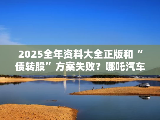 2025全年资料大全正版和“债转股”方案失败？哪吒汽车回应与