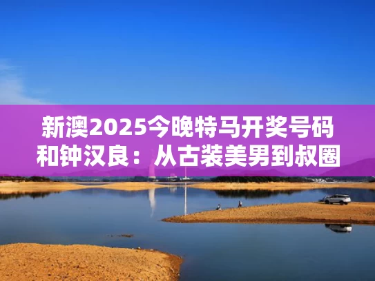 新澳2025今晚特马开奖号码和钟汉良：从古装美男到叔圈戏骨与钟汉良演的古装戏