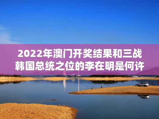 2022年澳门开奖结果和三战韩国总统之位的李在明是何许人与韩国总统候选人李在明简历
