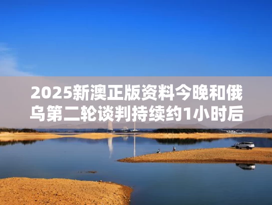 2025新澳正版资料今晚和俄乌第二轮谈判持续约1小时后结束与俄乌联手