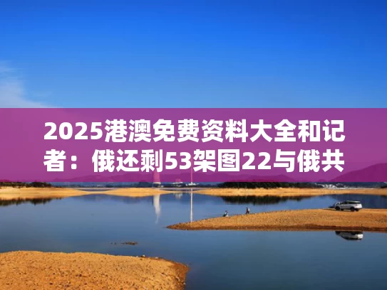 2025港澳免费资料大全和记者：俄还剩53架图22与俄共还有多少人