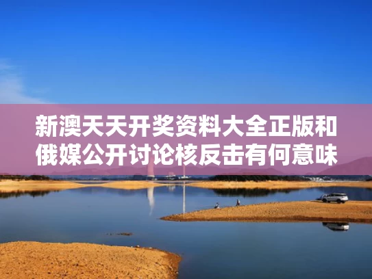 新澳天天开奖资料大全正版和俄媒公开讨论核反击有何意味与俄罗斯核反击警告的原因