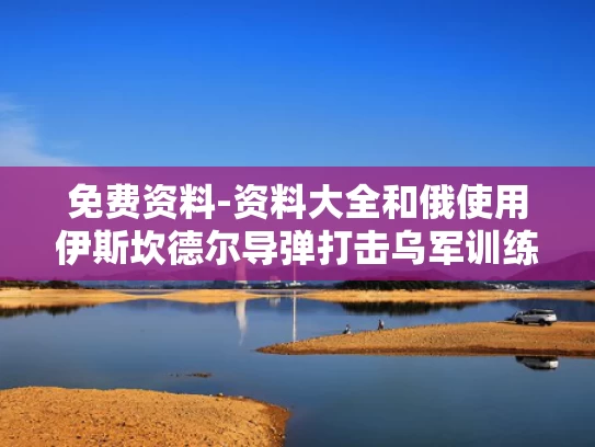 免费资料-资料大全和俄使用伊斯坎德尔导弹打击乌军训练场与伊斯坎德尔导弹发射视频