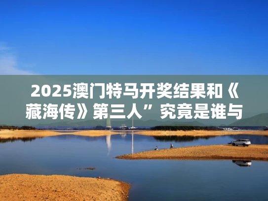 2025澳门特马开奖结果和《藏海传》第三人”究竟是谁与