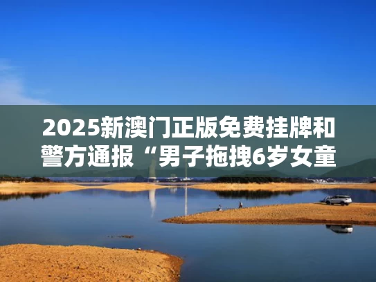 2025新澳门正版免费挂牌和警方通报“男子拖拽6岁女童进小巷”与