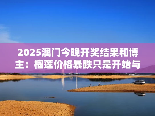 2025澳门今晚开奖结果和博主：榴莲价格暴跌只是开始与2021榴莲降价原因