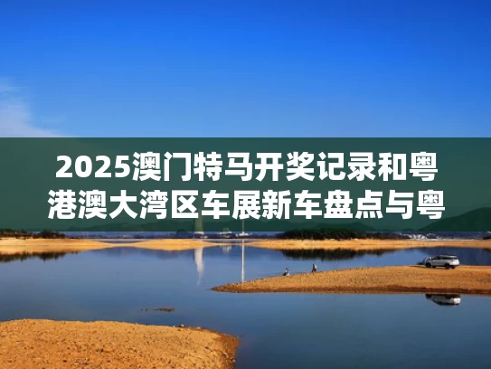 2025澳门特马开奖记录和粤港澳大湾区车展新车盘点与粤港澳大湾区车展亮点