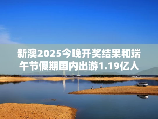 新澳2025今晚开奖结果和端午节假期国内出游1.19亿人次与2021年端午旅游人数统计