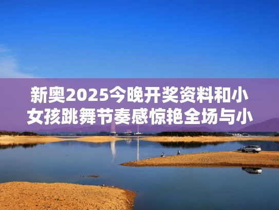 新奥2025今晚开奖资料和小女孩跳舞节奏感惊艳全场与小女孩跳舞视频大全