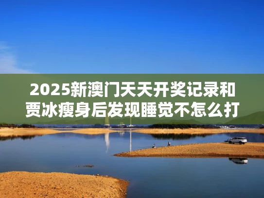 2025新澳门天天开奖记录和贾冰瘦身后发现睡觉不怎么打鼾了与贾冰瘦身方法