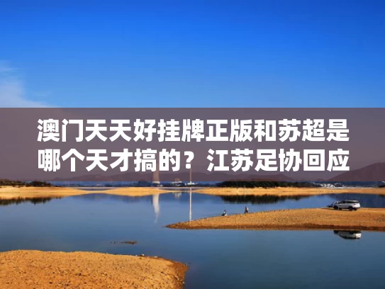澳门天天好挂牌正版和苏超是哪个天才搞的？江苏足协回应与苏超是啥