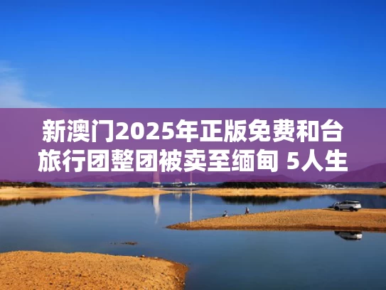 新澳门2025年正版免费和台旅行团整团被卖至缅甸 5人生死未卜与台湾旅团战史