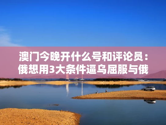 澳门今晚开什么号和评论员：俄想用3大条件逼乌屈服与俄挺需要的力量