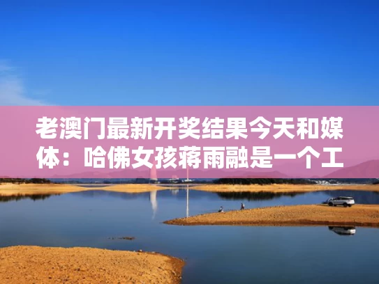 老澳门最新开奖结果今天和媒体：哈佛女孩蒋雨融是一个工具人与蒋雨晴的个人资料