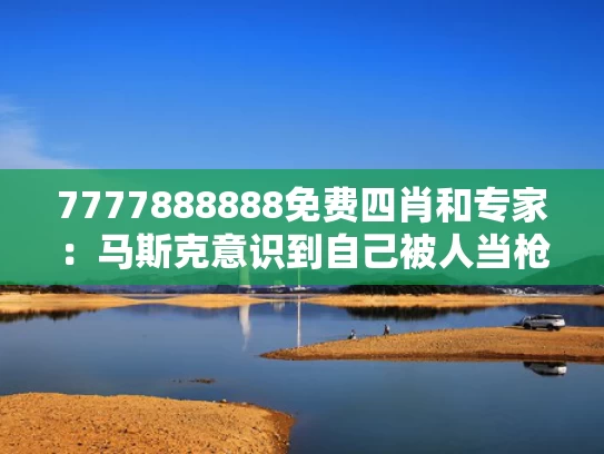 7777888888免费四肖和专家：马斯克意识到自己被人当枪使了与马斯克想干嘛